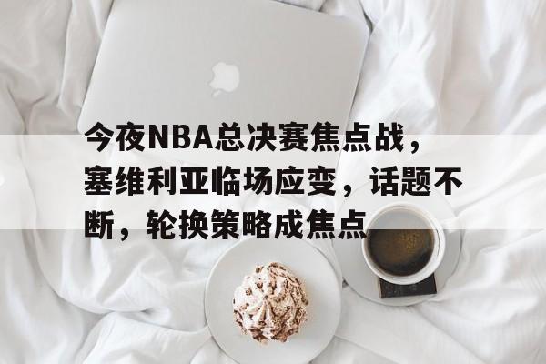 雷火竞技 -关于今夜NBA总决赛焦点战，塞维利亚临场应变，话题不断，轮换策略成焦点的信息
